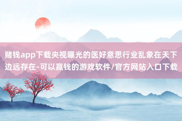 赌钱app下载央视曝光的医好意思行业乱象在天下边远存在-可以赢钱的游戏软件/官方网站入口下载