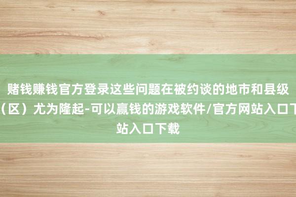 赌钱赚钱官方登录这些问题在被约谈的地市和县级市（区）尤为隆起-可以赢钱的游戏软件/官方网站入口下载