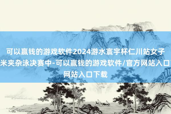 可以赢钱的游戏软件2024游水寰宇杯仁川站女子400米夹杂泳决赛中-可以赢钱的游戏软件/官方网站入口下载