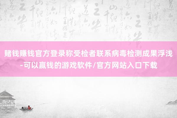 赌钱赚钱官方登录称受检者联系病毒检测成果浮浅-可以赢钱的游戏软件/官方网站入口下载