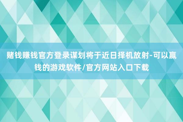 赌钱赚钱官方登录谋划将于近日择机放射-可以赢钱的游戏软件/官方网站入口下载