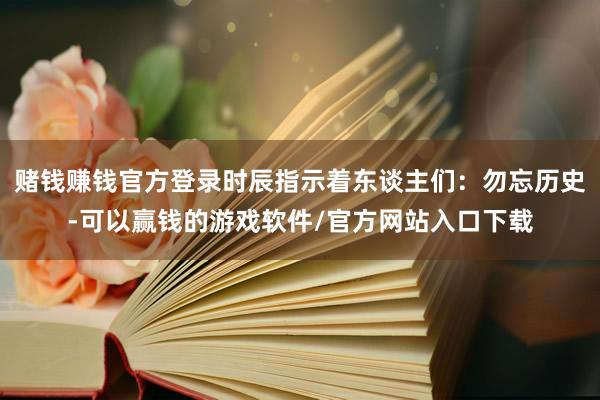 赌钱赚钱官方登录时辰指示着东谈主们：勿忘历史-可以赢钱的游戏软件/官方网站入口下载