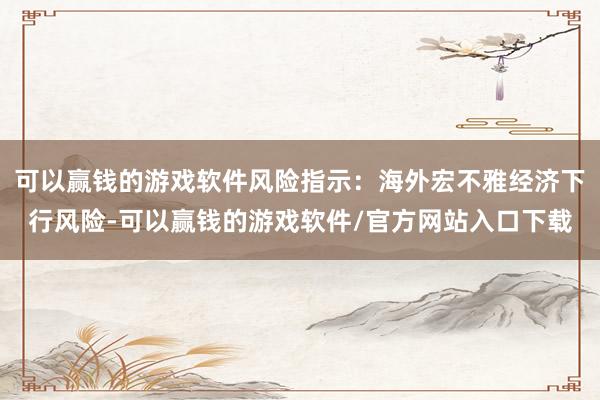 可以赢钱的游戏软件风险指示：海外宏不雅经济下行风险-可以赢钱的游戏软件/官方网站入口下载