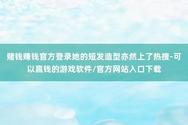 赌钱赚钱官方登录她的短发造型亦然上了热搜-可以赢钱的游戏软件/官方网站入口下载