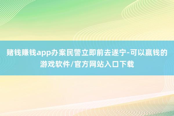 赌钱赚钱app办案民警立即前去遂宁-可以赢钱的游戏软件/官方网站入口下载