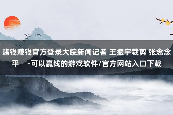 赌钱赚钱官方登录大皖新闻记者 王振宇裁剪 张念念平    -可以赢钱的游戏软件/官方网站入口下载