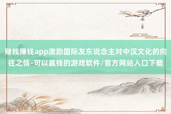 赌钱赚钱app激励国际友东说念主对中汉文化的向往之情-可以赢钱的游戏软件/官方网站入口下载