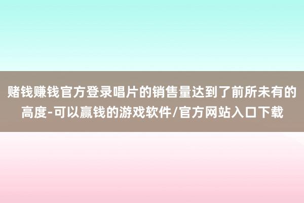 赌钱赚钱官方登录唱片的销售量达到了前所未有的高度-可以赢钱的游戏软件/官方网站入口下载