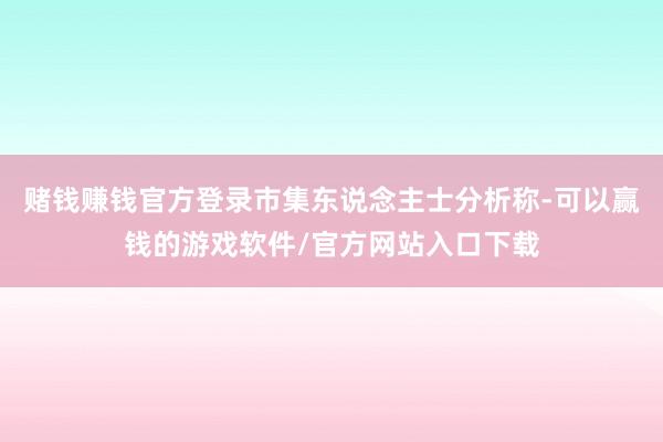 赌钱赚钱官方登录市集东说念主士分析称-可以赢钱的游戏软件/官方网站入口下载