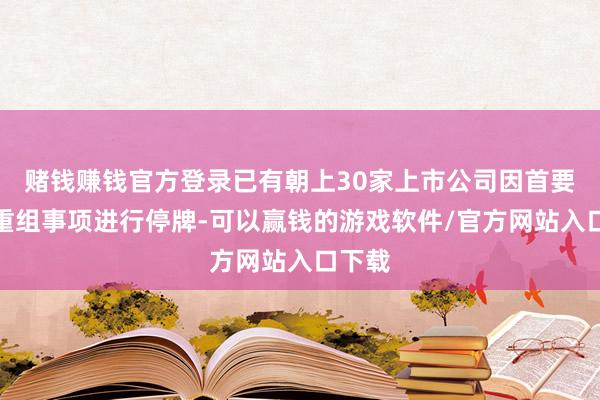 赌钱赚钱官方登录已有朝上30家上市公司因首要财富重组事项进行停牌-可以赢钱的游戏软件/官方网站入口下载