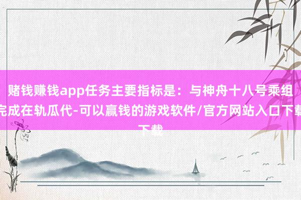 赌钱赚钱app任务主要指标是：与神舟十八号乘组完成在轨瓜代-可以赢钱的游戏软件/官方网站入口下载