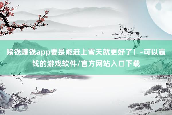 赌钱赚钱app要是能赶上雪天就更好了！-可以赢钱的游戏软件/官方网站入口下载