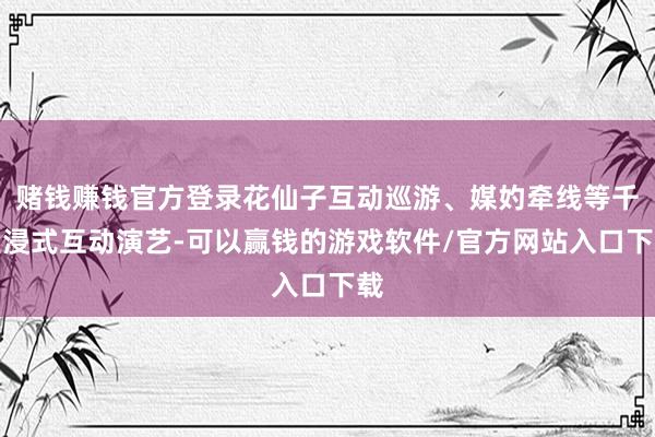 赌钱赚钱官方登录花仙子互动巡游、媒妁牵线等千里浸式互动演艺-可以赢钱的游戏软件/官方网站入口下载