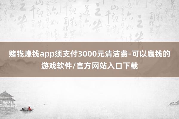 赌钱赚钱app须支付3000元清洁费-可以赢钱的游戏软件/官方网站入口下载