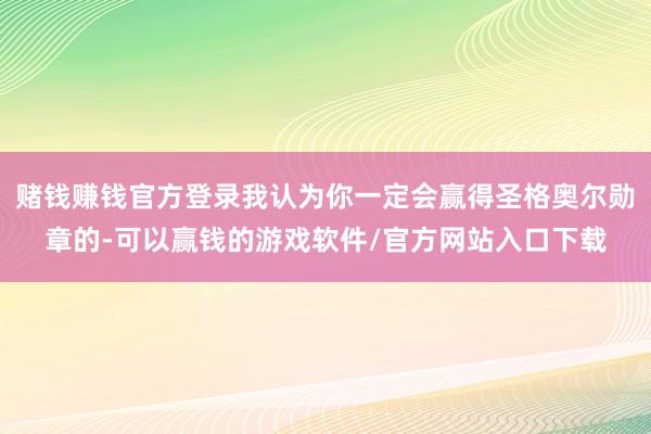 赌钱赚钱官方登录我认为你一定会赢得圣格奥尔勋章的-可以赢钱的游戏软件/官方网站入口下载