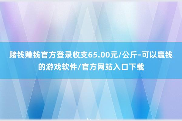 赌钱赚钱官方登录收支65.00元/公斤-可以赢钱的游戏软件/官方网站入口下载