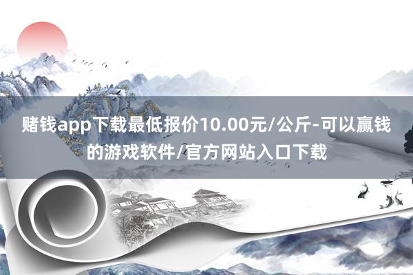 赌钱app下载最低报价10.00元/公斤-可以赢钱的游戏软件/官方网站入口下载