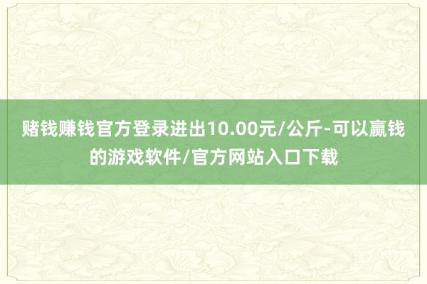 赌钱赚钱官方登录进出10.00元/公斤-可以赢钱的游戏软件/官方网站入口下载