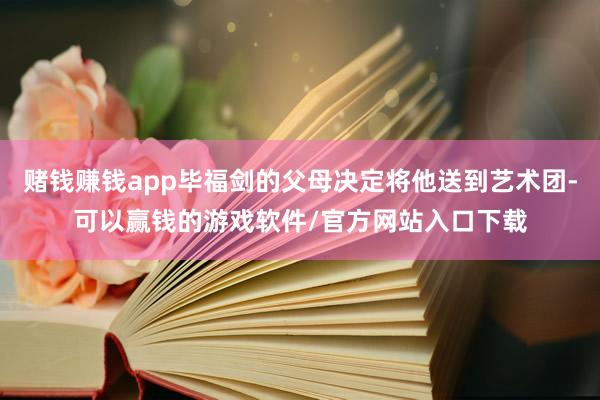 赌钱赚钱app毕福剑的父母决定将他送到艺术团-可以赢钱的游戏软件/官方网站入口下载