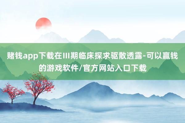 赌钱app下载在Ⅲ期临床探求驱散透露-可以赢钱的游戏软件/官方网站入口下载