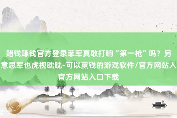 赌钱赚钱官方登录菲军真敢打响“第一枪”吗？另一边好意思军也虎视眈眈-可以赢钱的游戏软件/官方网站入口下载