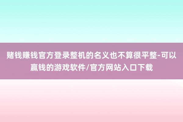 赌钱赚钱官方登录整机的名义也不算很平整-可以赢钱的游戏软件/官方网站入口下载