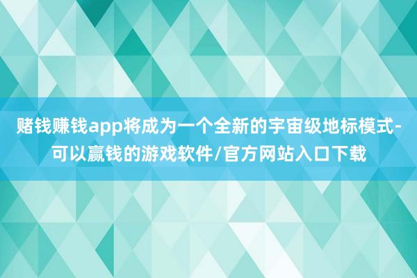 赌钱赚钱app将成为一个全新的宇宙级地标模式-可以赢钱的游戏软件/官方网站入口下载