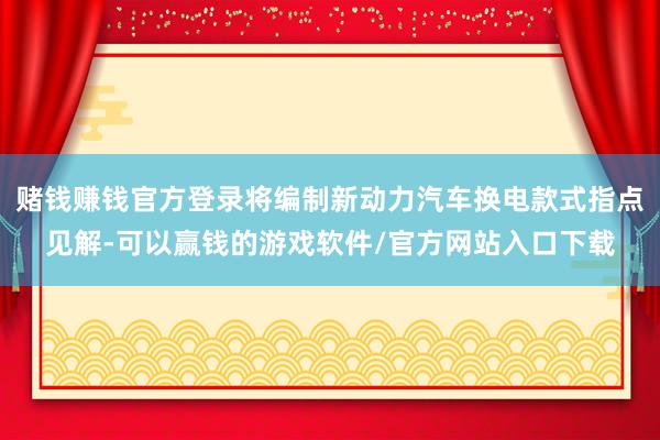 赌钱赚钱官方登录将编制新动力汽车换电款式指点见解-可以赢钱的游戏软件/官方网站入口下载