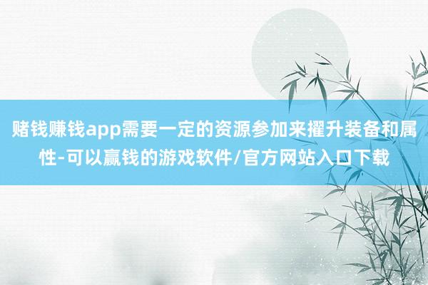 赌钱赚钱app需要一定的资源参加来擢升装备和属性-可以赢钱的游戏软件/官方网站入口下载