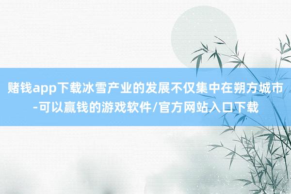 赌钱app下载冰雪产业的发展不仅集中在朔方城市-可以赢钱的游戏软件/官方网站入口下载