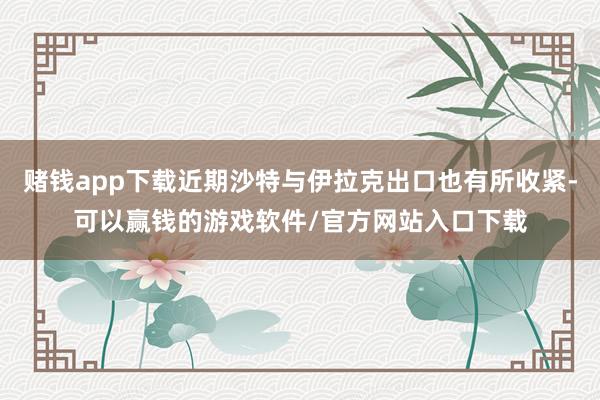 赌钱app下载近期沙特与伊拉克出口也有所收紧-可以赢钱的游戏软件/官方网站入口下载