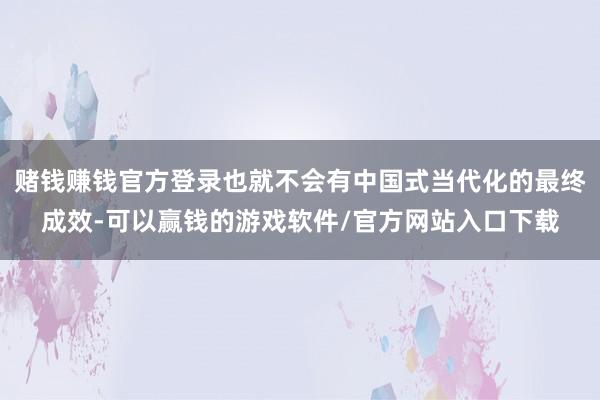 赌钱赚钱官方登录也就不会有中国式当代化的最终成效-可以赢钱的游戏软件/官方网站入口下载