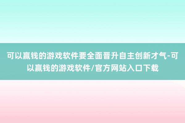 可以赢钱的游戏软件要全面晋升自主创新才气-可以赢钱的游戏软件/官方网站入口下载