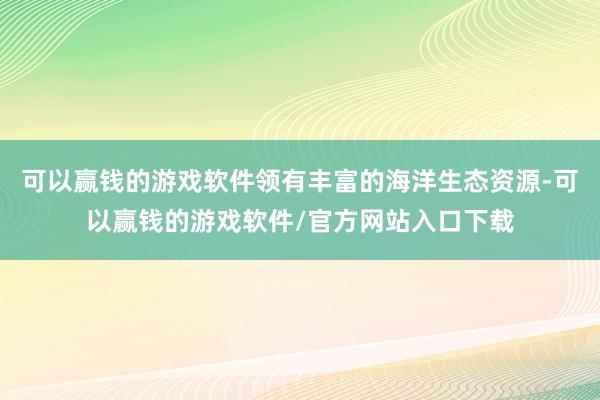 可以赢钱的游戏软件领有丰富的海洋生态资源-可以赢钱的游戏软件/官方网站入口下载