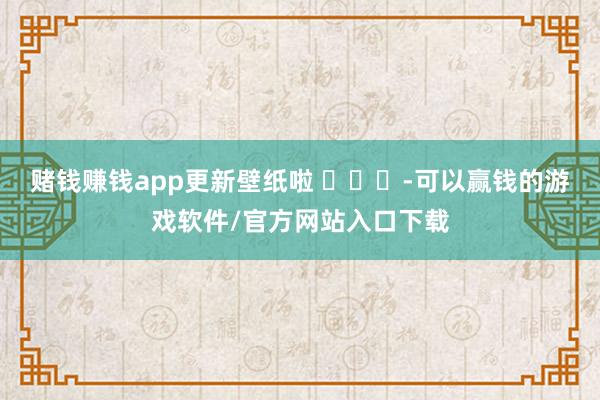 赌钱赚钱app更新壁纸啦 ​​​-可以赢钱的游戏软件/官方网站入口下载