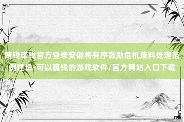 赌钱赚钱官方登录安徽将有序鼓励危机废料处理范例建设-可以赢钱的游戏软件/官方网站入口下载