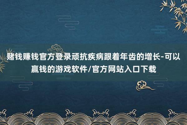 赌钱赚钱官方登录顽抗疾病跟着年齿的增长-可以赢钱的游戏软件/官方网站入口下载