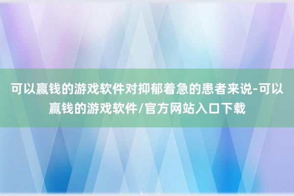 可以赢钱的游戏软件对抑郁着急的患者来说-可以赢钱的游戏软件/官方网站入口下载