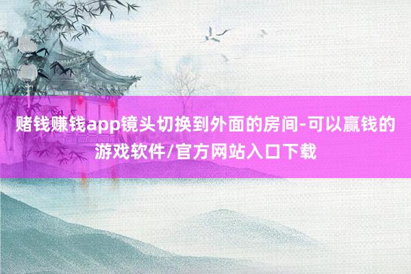 赌钱赚钱app镜头切换到外面的房间-可以赢钱的游戏软件/官方网站入口下载