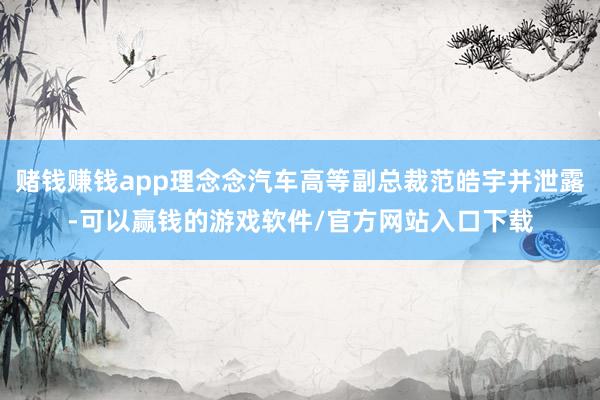 赌钱赚钱app理念念汽车高等副总裁范皓宇并泄露-可以赢钱的游戏软件/官方网站入口下载