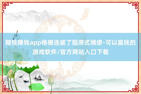 赌钱赚钱app格栅选拔了阻滞式绸缪-可以赢钱的游戏软件/官方网站入口下载