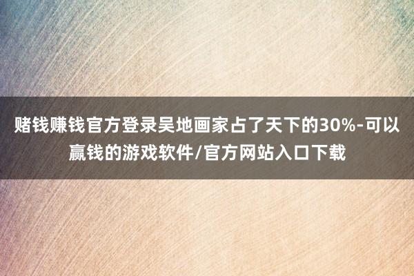 赌钱赚钱官方登录吴地画家占了天下的30%-可以赢钱的游戏软件/官方网站入口下载