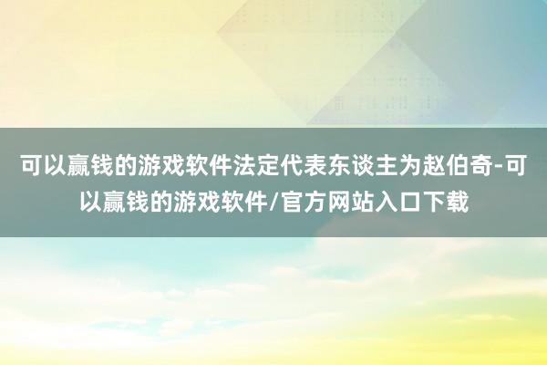 可以赢钱的游戏软件法定代表东谈主为赵伯奇-可以赢钱的游戏软件/官方网站入口下载