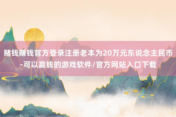 赌钱赚钱官方登录注册老本为20万元东说念主民币-可以赢钱的游戏软件/官方网站入口下载