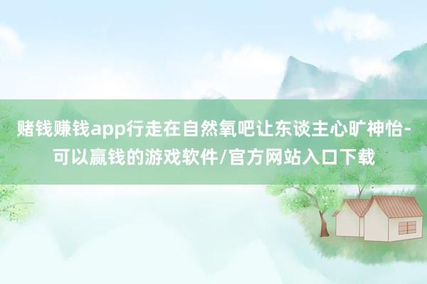 赌钱赚钱app行走在自然氧吧让东谈主心旷神怡-可以赢钱的游戏软件/官方网站入口下载