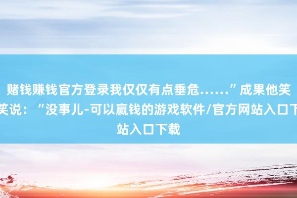 赌钱赚钱官方登录我仅仅有点垂危……”成果他笑了笑说：“没事儿-可以赢钱的游戏软件/官方网站入口下载