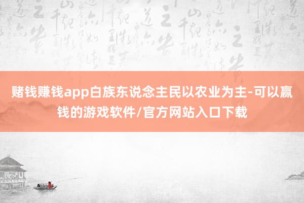 赌钱赚钱app白族东说念主民以农业为主-可以赢钱的游戏软件/官方网站入口下载