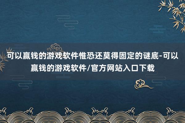 可以赢钱的游戏软件惟恐还莫得固定的谜底-可以赢钱的游戏软件/官方网站入口下载