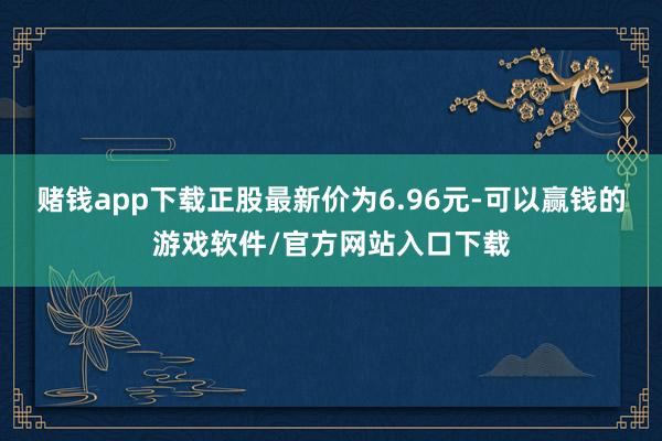 赌钱app下载正股最新价为6.96元-可以赢钱的游戏软件/官方网站入口下载