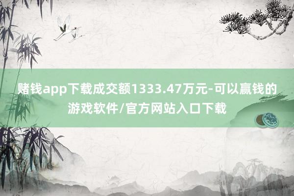 赌钱app下载成交额1333.47万元-可以赢钱的游戏软件/官方网站入口下载